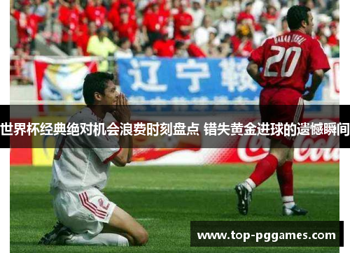 世界杯经典绝对机会浪费时刻盘点 错失黄金进球的遗憾瞬间