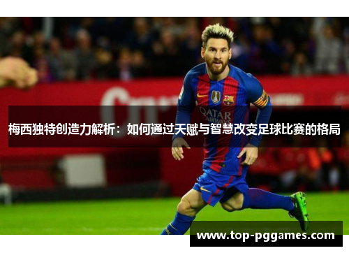梅西独特创造力解析：如何通过天赋与智慧改变足球比赛的格局