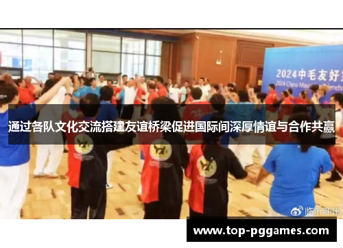 通过各队文化交流搭建友谊桥梁促进国际间深厚情谊与合作共赢