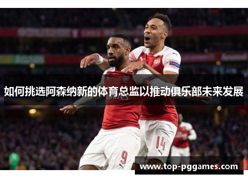 如何挑选阿森纳新的体育总监以推动俱乐部未来发展