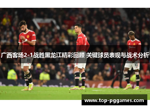 广西客场2-1战胜黑龙江精彩回顾 关键球员表现与战术分析