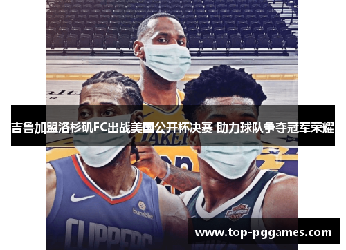 吉鲁加盟洛杉矶FC出战美国公开杯决赛 助力球队争夺冠军荣耀