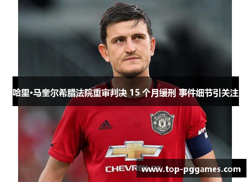 哈里·马奎尔希腊法院重审判决 15 个月缓刑 事件细节引关注 哈里·马奎尔希腊法院重审判决 15 个月缓刑 事件细节引关注